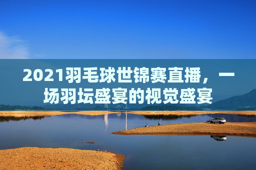 2021羽毛球世锦赛直播，一场羽坛盛宴的视觉盛宴