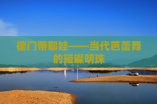 德门蒂耶娃——当代芭蕾舞的璀璨明珠