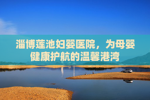 淄博莲池妇婴医院，为母婴健康护航的温馨港湾