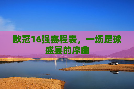 欧冠16强赛程表，一场足球盛宴的序曲