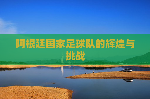 阿根廷国家足球队的辉煌与挑战