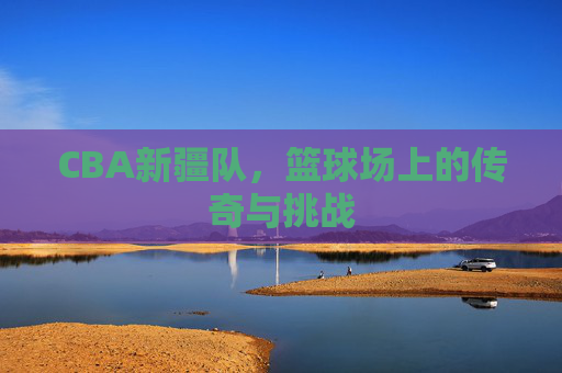 CBA新疆队,篮球场上的传奇与挑战 CBA新疆队,篮球场上的传奇与挑战