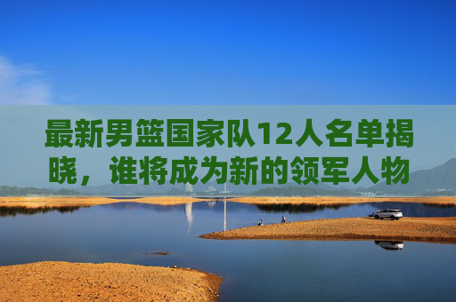 最新男篮国家队12人名单揭晓，谁将成为新的领军人物？