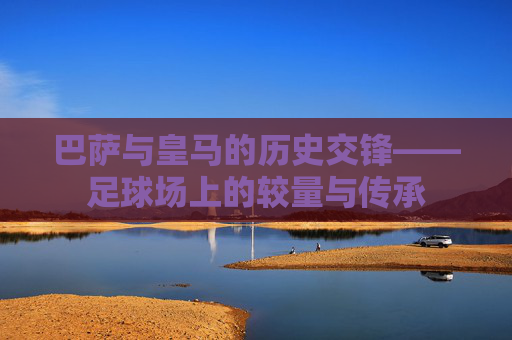 巴萨与皇马的历史交锋——足球场上的较量与传承