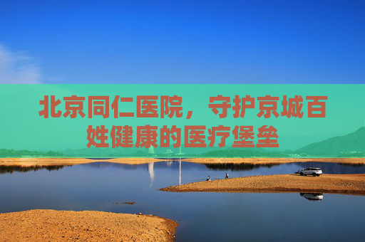 北京同仁医院，守护京城百姓健康的医疗堡垒