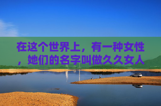 在这个世界上，有一种女性，她们的名字叫做久久女人。她们的存在，如同夜空中最亮的星，静静地照耀着我们的心灵。久久女人，她们的一生，仿佛一部永恒的诗篇，诉说着无尽的爱与奉献