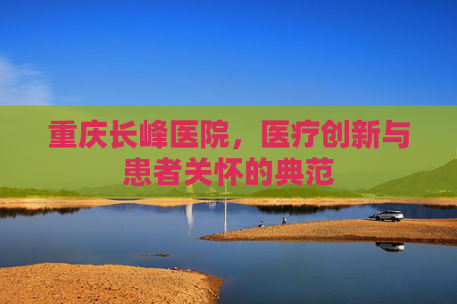 重庆长峰医院，医疗创新与患者关怀的典范