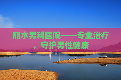 丽水男科医院——专业治疗,守护男性健康 丽水男科医院——专业治疗,守护男性健康