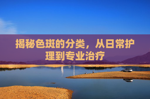 揭秘色斑的分类，从日常护理到专业治疗