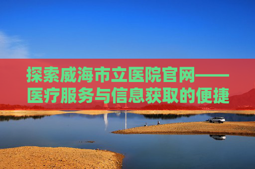 探索威海市立医院官网——医疗服务与信息获取的便捷之窗