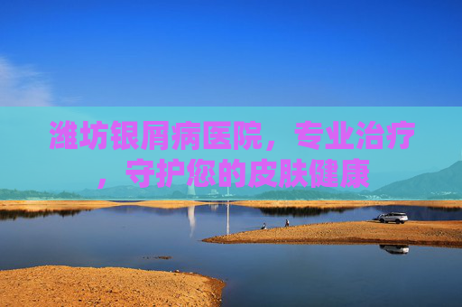 潍坊银屑病医院，专业治疗，守护您的皮肤健康