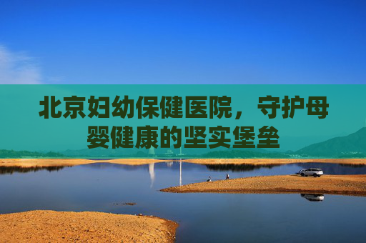 北京妇幼保健医院，守护母婴健康的坚实堡垒