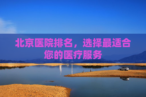 北京医院排名，选择最适合您的医疗服务