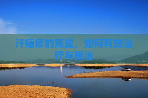汗疱疹的克星，如何有效治疗与根治