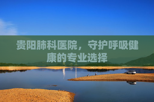 贵阳肺科医院，守护呼吸健康的专业选择