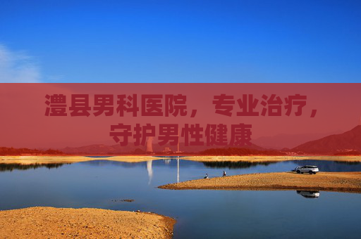 澧县男科医院，专业治疗，守护男性健康