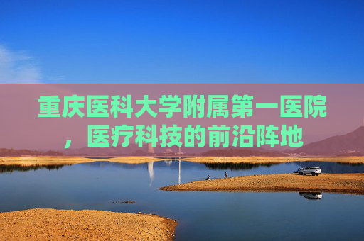 重庆医科大学附属第一医院，医疗科技的前沿阵地