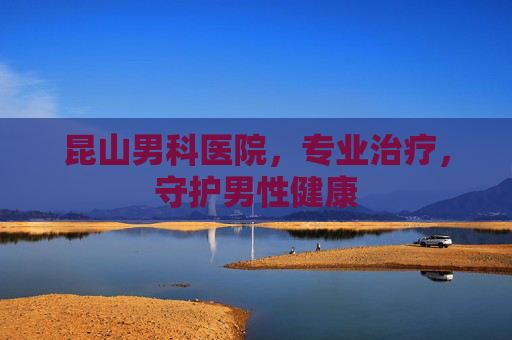 昆山男科医院，专业治疗，守护男性健康