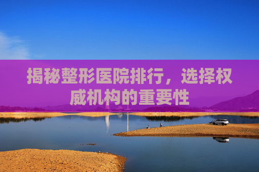 揭秘整形医院排行，选择权威机构的重要性