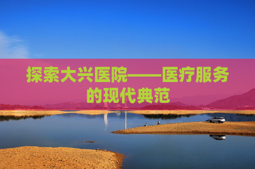 探索大兴医院——医疗服务的现代典范