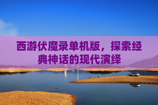 西游伏魔录单机版，探索经典神话的现代演绎