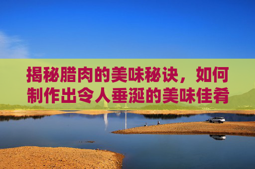 揭秘腊肉的美味秘诀，如何制作出令人垂涎的美味佳肴