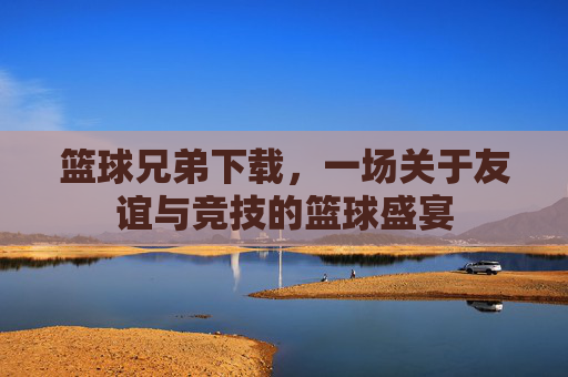 篮球兄弟下载，一场关于友谊与竞技的篮球盛宴