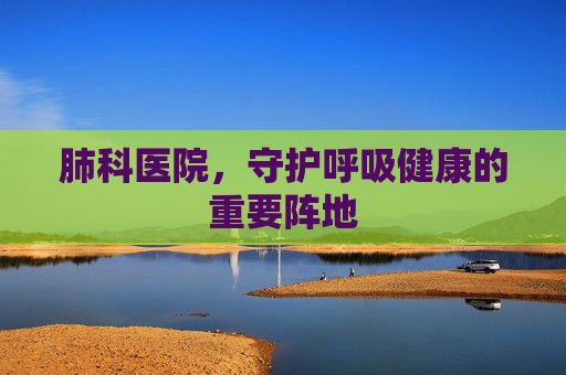 肺科医院,守护呼吸健康的重要阵地 肺科医院,守护呼吸健康的重要阵地
