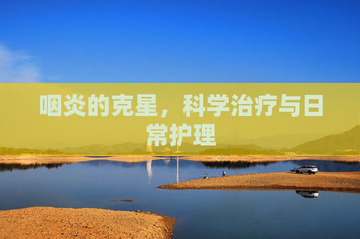 咽炎的克星，科学治疗与日常护理
