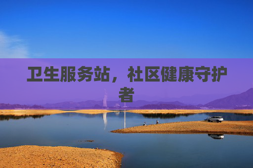 卫生服务站,社区健康守护者 卫生服务站,社区健康守护者
