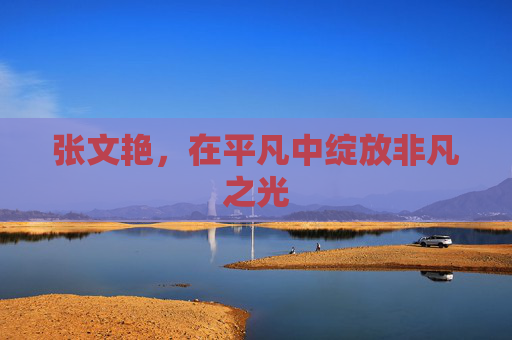 张文艳,在平凡中绽放非凡之光 张文艳,在平凡中绽放非凡之光