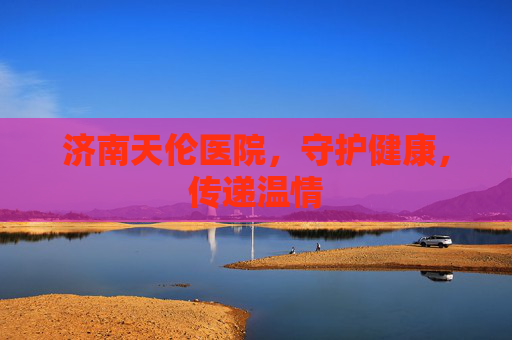 济南天伦医院，守护健康，传递温情