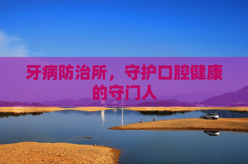 牙病防治所,守护口腔健康的守门人 牙病防治所,守护口腔健康的守门人