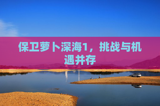 保卫萝卜深海1，挑战与机遇并存