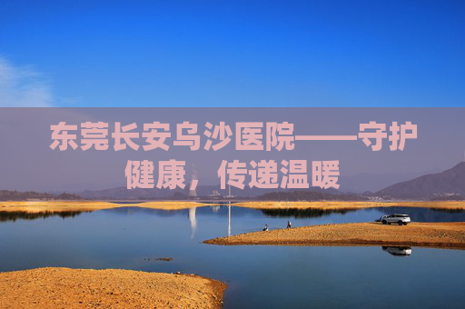 东莞长安乌沙医院——守护健康，传递温暖