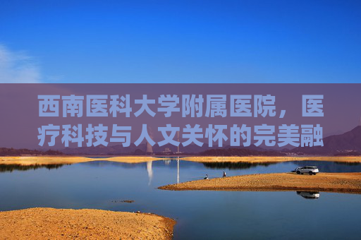 西南医科大学附属医院，医疗科技与人文关怀的完美融合