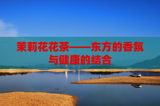 茉莉花花茶——东方的香氛与健康的结合
