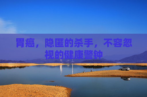 胃癌，隐匿的杀手，不容忽视的健康警钟
