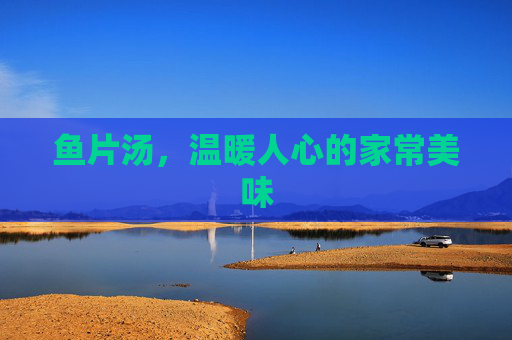 鱼片汤,温暖人心的家常美味 鱼片汤,温暖人心的家常美味