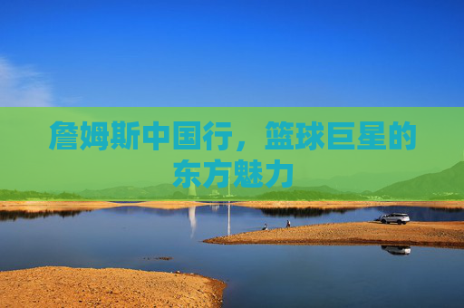 詹姆斯中国行,篮球巨星的东方魅力 詹姆斯中国行,篮球巨星的东方魅力