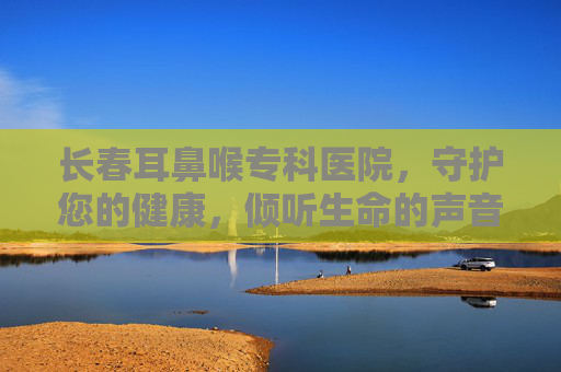 长春耳鼻喉专科医院,守护您的健康,倾听生命的声音 长春耳鼻喉专科医院,守护您的健康,倾听生命的声音