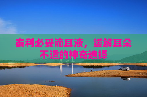泰利必妥滴耳液，缓解耳朵不适的神奇选择