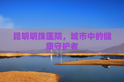 昆明明珠医院，城市中的健康守护者