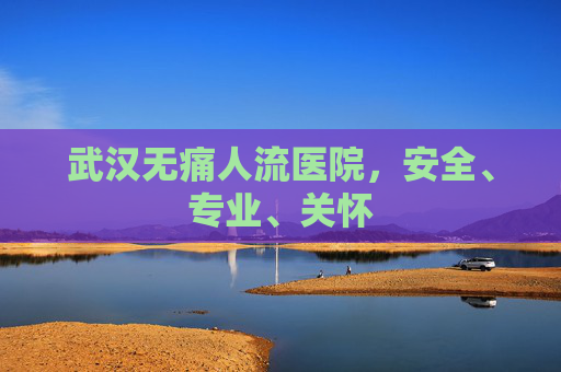 武汉无痛人流医院，安全、专业、关怀