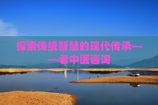 探索传统智慧的现代传承——老中医咨询