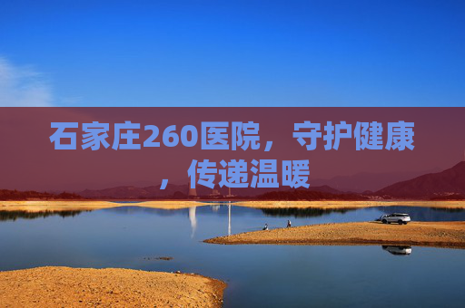 石家庄260医院，守护健康，传递温暖