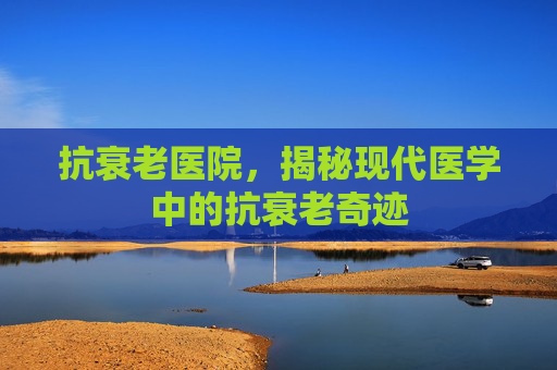 抗衰老医院，揭秘现代医学中的抗衰老奇迹