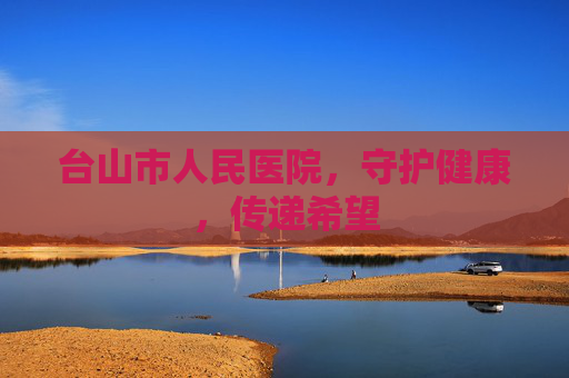 台山市人民医院，守护健康，传递希望