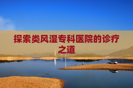探索类风湿专科医院的诊疗之道