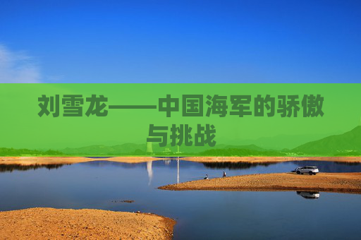 刘雪龙——中国海军的骄傲与挑战
